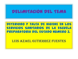 DELIMITACIÒN DEL TEMA

DETERIORO Y FALTA DE HIGIENE EN LOS
SERVICIOS SANITARIOS DE LA ESCUELA
PREPARATORIA DEL ESTADO NÙMERO 3.

  LUIS AZAEL GUTIERREZ FUENTES
 
