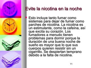 11
Evite la nicotina en la nocheEvite la nicotina en la noche
 Esto incluye tanto fumar comoEsto incluye tanto fumar como
sistemas para dejar de fumar comosistemas para dejar de fumar como
parches de nicotina. La nicotina esparches de nicotina. La nicotina es
un estimulante, como la cafeína, asíun estimulante, como la cafeína, así
que excita su corazón. Losque excita su corazón. Los
fumadores a menudo tienenfumadores a menudo tienen
problemas para dormir porque laproblemas para dormir porque la
duración de una buena noche deduración de una buena noche de
sueño es mayor que lo que sussueño es mayor que lo que sus
cuerpos quieren resistir sin uncuerpos quieren resistir sin un
cigarrillo. Se despiertan tempranocigarrillo. Se despiertan temprano
debido a la falta de nicotina.debido a la falta de nicotina.
 