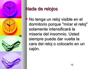 15
Nada de relojosNada de relojos
 No tenga un reloj visible en elNo tenga un reloj visible en el
dormitorio porque "mirar el reloj"dormitorio porque "mirar el reloj"
solamente intensificará lasolamente intensificará la
miseria del insomnio. Ustedmiseria del insomnio. Usted
siempre puede dar vuelta lasiempre puede dar vuelta la
cara del reloj o colocarlo en uncara del reloj o colocarlo en un
cajón.cajón.
 