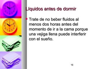 16
Líquidos antes de dormirLíquidos antes de dormir
 Trate de no beber fluidos alTrate de no beber fluidos al
menos dos horas antes delmenos dos horas antes del
momento de ir a la cama porquemomento de ir a la cama porque
una vejiga llena puede interferiruna vejiga llena puede interferir
con el sueño.con el sueño.
 