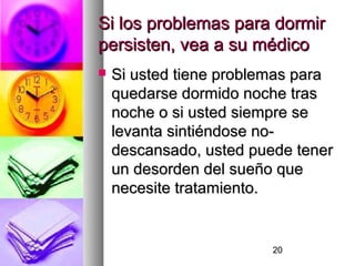 20
Si los problemas para dormirSi los problemas para dormir
persisten, vea a su médicopersisten, vea a su médico
 Si usted tiene problemas paraSi usted tiene problemas para
quedarse dormido noche trasquedarse dormido noche tras
noche o si usted siempre senoche o si usted siempre se
levanta sintiéndose no-levanta sintiéndose no-
descansado, usted puede tenerdescansado, usted puede tener
un desorden del sueño queun desorden del sueño que
necesite tratamiento.necesite tratamiento.
 