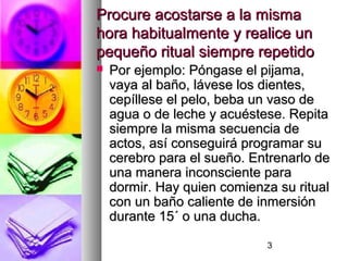3
Procure acostarse a la mismaProcure acostarse a la misma
hora habitualmente y realice unhora habitualmente y realice un
pequeño ritual siempre repetidopequeño ritual siempre repetido
 Por ejemplo: Póngase el pijama,Por ejemplo: Póngase el pijama,
vaya al baño, lávese los dientes,vaya al baño, lávese los dientes,
cepíllese el pelo, beba un vaso decepíllese el pelo, beba un vaso de
agua o de leche y acuéstese. Repitaagua o de leche y acuéstese. Repita
siempre la misma secuencia desiempre la misma secuencia de
actos, así conseguirá programar suactos, así conseguirá programar su
cerebro para el sueño. Entrenarlo decerebro para el sueño. Entrenarlo de
una manera inconsciente parauna manera inconsciente para
dormir. Hay quien comienza su ritualdormir. Hay quien comienza su ritual
con un baño caliente de inmersióncon un baño caliente de inmersión
durante 15´ o una ducha.durante 15´ o una ducha.
 
