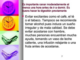 7
Es importante cenar moderadamente alEs importante cenar moderadamente al
menos una hora antes de ir a dormir. Esmenos una hora antes de ir a dormir. Es
bueno hacer la digestión previamentebueno hacer la digestión previamente
 Evitar excitantes como el café, el téEvitar excitantes como el café, el té
o el tabaco. Tampoco se recomiendao el tabaco. Tampoco se recomienda
tomar alcohol pues induce un sueñotomar alcohol pues induce un sueño
irregular y de mala calidad. Se debeirregular y de mala calidad. Se debe
evitar acostarse con hambre,evitar acostarse con hambre,
muchas personas encuentran muchamuchas personas encuentran mucha
ayuda, tomando un vaso de lecheayuda, tomando un vaso de leche
caliente, una infusión relajante o unacaliente, una infusión relajante o una
fruta antes de acostarse.fruta antes de acostarse.
 