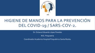 HIGIENE DE MANOS PARA LA PREVENCIÓN
DEL COVID-19 / SARS-COV-2.
Dr. Octavio Eduardo López Paredes
M.E. Psiquiatría
CoordinadorAcademia Hospital Psiquiátrico Santa Rosita.
 
