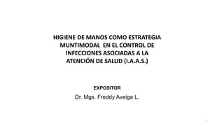 1
EXPOSITOR
Dr. Mgs. Freddy Aveiga L.
HIGIENE DE MANOS COMO ESTRATEGIA
MUNTIMODAL EN EL CONTROL DE
INFECCIONES ASOCIADAS A LA
ATENCIÓN DE SALUD (I.A.A.S.)
 