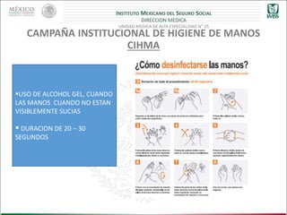 INSTITUTO MEXICANO DEL SEGURO SOCIAL
DIRECCION MEDICA
UNIDAD MEDICA DE ALTA ESPECIALIDAD N° 25
CAMPAÑA INSTITUCIONAL DE HIGIENE DE MANOS
CIHMA
USO DE ALCOHOL GEL, CUANDO
LAS MANOS CUANDO NO ESTAN
VISIBLEMENTE SUCIAS
 DURACION DE 20 – 30
SEGUNDOS
 