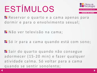 ESTÍMULOS

HIGIENE DO SONO

Reser var o quarto e a cama apenas para
dormir e para o envolvimento s exual;
Não ver televisão na cama;
Só ir para a cama quando está com sono;
Sair do quarto quando não consegue
a dormecer ( 1 5 - 2 0 min) e fa zer qualquer
atividade calma. Só voltar para a cama
quando se sentir sonolento;

 