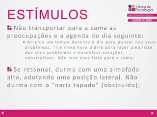 ESTÍMULOS

HIGIENE DO SONO

Não transportar para a cama as
preocupações e a a genda do dia seguinte:
• Arranje um tempo durante o dia para pensar nos seus
problemas. Tire meia hora diária para fazer uma lista
dos seus problemas e encontrar soluções
construtivas. Não leve essa lista para a cama;

Se ressonar, durma com uma almofada
alta, adotando uma posição lateral. Não
durma com o “ nariz tapado” (obstruído);

 