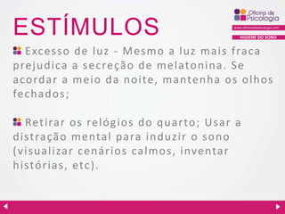 ESTÍMULOS

HIGIENE DO SONO

Excesso de luz - Mesmo a luz mais fraca
prejudica a sec reçã o de melatonina. Se
acordar a meio da noite, mantenha os olhos
fechados;
Retirar os relógios do quarto; Usar a
distração mental para induzir o sono
(visualizar cenários calmos, inventar
histórias, etc ).

 