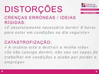 DISTORÇÕES

HIGIENE DO SONO

C R EN ÇAS ER R ÓN EAS / ID EIAS
R ÍGID AS:
«É a bsolu ta mente n ecessá rio d ormir 8 h ora s
p a ra esta r em con d ições n o d ia seg u inte»
C ATASTR OFIZAÇ ÃO:
« A in són ia está a d estru ir a min h a vid a »
«Se n ã o con sig o d ormir, n ã o vou ser ca p a z d e
t r a b alh ar em con d ições e a ca b o p or p erd er o
emp reg o»

 