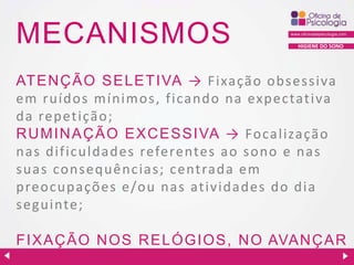 MECANISMOS

HIGIENE DO SONO

ATENÇÃO SELETIVA → F ixa ção obsessiva
em ruídos mínimos, ficando na expectativa
da repetição;
R U MIN AÇ ÃO EXC ESSIVA → Focalização
nas dificuldades referentes ao sono e nas
suas consequências; centrada em
preocupações e/ou nas atividades do dia
s eguinte;
FIXAÇ ÃO N OS R ELÓGIOS, N O AVAN Ç AR
D AS HORAS .

 