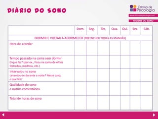 DIÁ R IO DO S ONO
HIGIENE DO SONO

Dom.

Seg.

Ter.

Qua.

Qui.

DORMIR E VOLTAR A ADORMECER (PREENCHER TODAS AS MANHÃS)
Hora de acordar

Tempo passado na cama sem dormir
O que fez? (por ex., ficou na cama de olhos
fechados, meditou, etc.)

Intervalos no sono
Levantou-se durante a noite? Nesse caso,
o que fez?

Qualidade do sono
e outros comentários
Total de horas de sono

Sex.

Sáb.

 