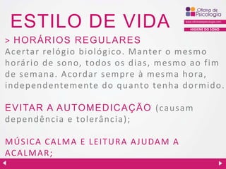 ESTILO DE VIDA

HIGIENE DO SONO

> H OR ÁR IOS R EGU LAR ES
Ac ertar relógio biológ ico. Ma nter o mesmo
horário de sono, todos os dias, mesmo ao fim
de semana. Acordar sempre à mesma hora,
independentemente do quanto tenha dormido.
EVITAR A AU TOMED IC AÇ ÃO (causam
dependência e tolerância);
MÚSICA CALMA E LEITURA A JUDAM A
ACALMAR;

 