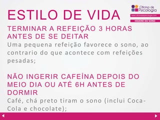 ESTILO DE VIDA

HIGIENE DO SONO

TER MIN AR A R EFEIÇ ÃO 3 H OR AS
ANTES DE SE D EITAR
Uma pequena refeição favorece o sono, ao
co ntrario do que acontece com refeições
pesadas;
N ÃO IN GER IR C AFEÍN A D EPOIS D O
MEIO D IA OU ATÉ 6H AN TES D E
D ORMIR
Café, chá preto tiram o sono (inclui Coca Cola e chocolate);

 