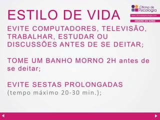 ESTILO DE VIDA

HIGIENE DO SONO

EVITE C OMPU TAD OR ES, TELEVISÃO,
TRABALHAR, ESTU D AR OU
D ISC U SSÕES AN TES D E SE D EITAR ;
TOME U M BAN H O MOR N O 2 H antes de
se dei tar ;
EVITE SESTAS PR OLON GAD AS
( tempo máximo 2 0 - 3 0 min.) ;

 