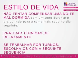 ESTILO DE VIDA

HIGIENE DO SONO

N ÃO TEN TAR C OMPEN SAR U MA N OITE
MAL DORMIDA com um s ono durante o
dia,ou indo para a cama mais cedo no dia
seguinte;
PR ATIC AR TÉC N IC AS D E
R ELAXAMEN TO

SE TRABALHAR POR TU R N OS,
ESC OLH A -OS C OM A SEGU IN TE
SEQU ÊN C IA
Dia, tarde, noite ; Pa ra a lívio dos sintomas

 
