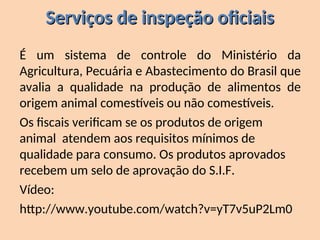 Serviços de inspeção oficiais
Serviços de inspeção oficiais
É um sistema de controle do Ministério da
Agricultura, Pecuária e Abastecimento do Brasil que
avalia a qualidade na produção de alimentos de
origem animal comestíveis ou não comestíveis.
Os fiscais verificam se os produtos de origem
animal atendem aos requisitos mínimos de
qualidade para consumo. Os produtos aprovados
recebem um selo de aprovação do S.I.F.
Vídeo:
http://www.youtube.com/watch?v=yT7v5uP2Lm0
 