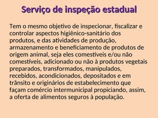 Serviço de inspeção estadual
Serviço de inspeção estadual
Tem o mesmo objetivo de inspecionar, fiscalizar e
controlar aspectos higiênico-sanitário dos
produtos, e das atividades de produção,
armazenamento e beneficiamento de produtos de
origem animal, seja eles comestíveis e/ou não
comestíveis, adicionado ou não à produtos vegetais
preparados, transformados, manipulados,
recebidos, acondicionados, depositados e em
trânsito e originários de estabelecimento que
façam comércio intermunicipal propiciando, assim,
a oferta de alimentos seguros à população.
 