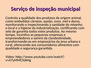 Serviço de inspeção municipal
Serviço de inspeção municipal
Controla a qualidade dos produtos de origem animal,
como embutidos cárneos, queijo, ovos, mel e doces,
monitorando e inspecionando a sanidade do rebanho,
o local e a higiene da industrialização, certificando com
selo de garantia todos estes produtos. Ao mesmo
tempo, incentiva as pequenas empresas e
empreendedores a saírem da clandestinidade,
transformando-os em empresários da área urbana e
rural, oferecendo aos consumidores alimentos com
qualidade e segurança garantida.
Vídeo: http://www.youtube.com/watch?
v=A7yMMCNJkHg
 