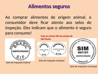 Alimentos seguros
Alimentos seguros
Ao comprar alimentos de origem animal, o
consumidor deve ficar atento aos selos de
inspeção. Eles indicam que o alimento é seguro
para consumo!
Selo de inspeção federal
Selo de inspeção estadual
Selo de inspeção municipal
Veja se acham SIE do estado de
São Paulo
 