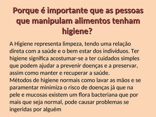 Porque é importante que as pessoas
Porque é importante que as pessoas
que manipulam alimentos tenham
que manipulam alimentos tenham
higiene?
higiene?
A Higiene representa limpeza, tendo uma relação
direta com a saúde e o bem estar dos indivíduos. Ter
higiene significa acostumar-se a ter cuidados simples
que podem ajudar a prevenir doenças e a preservar,
assim como manter e recuperar a saúde.
Métodos de higiene normais como lavar as mãos e se
paramentar minimiza o risco de doenças já que na
pele e mucosas existem um flora bacteriana que por
mais que seja normal, pode causar problemas se
ingeridas por alguém
 