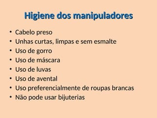 Higiene dos manipuladores
Higiene dos manipuladores
• Cabelo preso
• Unhas curtas, limpas e sem esmalte
• Uso de gorro
• Uso de máscara
• Uso de luvas
• Uso de avental
• Uso preferencialmente de roupas brancas
• Não pode usar bijuterias
 
