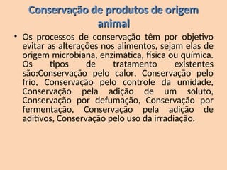 Conservação de produtos de origem
Conservação de produtos de origem
animal
animal
• Os processos de conservação têm por objetivo
evitar as alterações nos alimentos, sejam elas de
origem microbiana, enzimática, física ou química.
Os tipos de tratamento existentes
são:Conservação pelo calor, Conservação pelo
frio, Conservação pelo controle da umidade,
Conservação pela adição de um soluto,
Conservação por defumação, Conservação por
fermentação, Conservação pela adição de
aditivos, Conservação pelo uso da irradiação.
 
