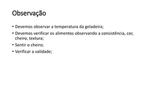 Observação
• Devemos observar a temperatura da geladeira;
• Devemos verificar os alimentos observando a consistência, cor,
cheiro, textura;
• Sentir o cheiro;
• Verificar a validade;
 