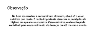 Observação
Na hora de escolher e consumir um alimento, não é só o valor
nutritivo que conta. É muito importante observar as condições de
higiene em que ele se encontra. Caso contrário, o alimento pode
contribuir para o aparecimento de doenças ou até mesmo a morte.
 
