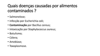 Quais doenças causadas por alimentos
contaminados ?
• Salmonelose;
• Infecção por Escherichia coli;
• Contaminação por Bacillus cereus;
• Intoxicação por Staphylococcus aureus;
• Botulismo;
• Cólera;
• Amebíase;
• Toxoplasmose.
 