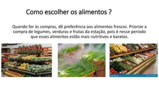 Como escolher os alimentos ?
Quando for às compras, dê preferência aos alimentos frescos. Priorize a
compra de legumes, verduras e frutas da estação, pois é nesse período
que esses alimentos estão mais nutritivos e baratos.
 