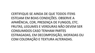 CERTIFIQUE-SE AINDA DE QUE TODOS ITENS
ESTEJAM EM BOAS CONDIÇÕES. OBSERVE A
APARÊNCIA, COR, PRESENÇA DE FUNGOS, ETC.
FRUTAS, LEGUMES E VERDURAS NÃO DEVEM SER
CONSUMIDOS CASO TENHAM PARTES
ESTRAGADAS, EM DECOMPOSIÇÃO, MOFADAS OU
COM COLORAÇÃO E TEXTURA ALTERADAS.
 
