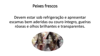Peixes frescos
Devem estar sob refrigeração e apresentar
escamas bem aderidas ou couro íntegro, guelras
róseas e olhos brilhantes e transparentes.
 