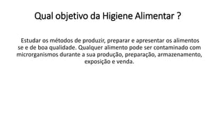 Qual objetivo da Higiene Alimentar ?
Estudar os métodos de produzir, preparar e apresentar os alimentos
se e de boa qualidade. Qualquer alimento pode ser contaminado com
microrganismos durante a sua produção, preparação, armazenamento,
exposição e venda.
 