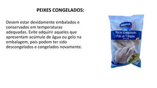 PEIXES CONGELADOS:
Devem estar devidamente embalados e
conservados em temperaturas
adequadas. Evite adquirir aqueles que
apresentam acúmulo de água ou gelo na
embalagem, pois podem ter sido
descongelados e congelados novamente.
 