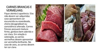 CARNES BRANCAS E
VERMELHAS:
Fique atento à aparência. Elas
não devem ser adquiridas
caso apresentem cor
escurecida ou esverdeada,
cheiro desagradável ou
consistência alterada. Carnes
frescas possuem textura
firme, gordura bem aderida e
cor clara. Em relação à
coloração, as carnes
vermelhas devem apresentar
cor vermelho-brilhante. No
caso de aves, as carnes devem
ter cor clara.
 