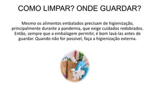 COMO LIMPAR? ONDE GUARDAR?
Mesmo os alimentos embalados precisam de higienização,
principalmente durante a pandemia, que exige cuidados redobrados.
Então, sempre que a embalagem permitir, é bom lavá-las antes de
guardar. Quando não for possível, faça a higienização externa.
 