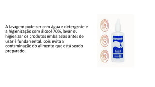 A lavagem pode ser com água e detergente e
a higienização com álcool 70%, lavar ou
higienizar os produtos embalados antes de
usar é fundamental, pois evita a
contaminação do alimento que está sendo
preparado.
 