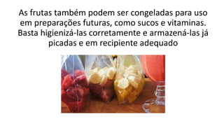 As frutas também podem ser congeladas para uso
em preparações futuras, como sucos e vitaminas.
Basta higienizá-las corretamente e armazená-las já
picadas e em recipiente adequado
 