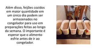 Além disso, feijões cozidos
em maior quantidade em
um único dia podem ser
armazenados no
congelador para uso em
preparações feitas ao longo
da semana. O importante é
esperar que o alimento
esfrie antes de ir ao
congelador.
 