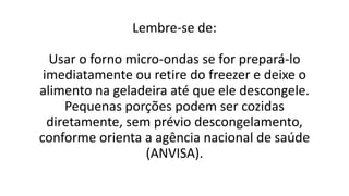 Lembre-se de:
Usar o forno micro-ondas se for prepará-lo
imediatamente ou retire do freezer e deixe o
alimento na geladeira até que ele descongele.
Pequenas porções podem ser cozidas
diretamente, sem prévio descongelamento,
conforme orienta a agência nacional de saúde
(ANVISA).
 