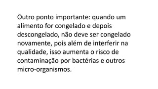 Outro ponto importante: quando um
alimento for congelado e depois
descongelado, não deve ser congelado
novamente, pois além de interferir na
qualidade, isso aumenta o risco de
contaminação por bactérias e outros
micro-organismos.
 