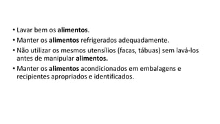 • Lavar bem os alimentos.
• Manter os alimentos refrigerados adequadamente.
• Não utilizar os mesmos utensílios (facas, tábuas) sem lavá-los
antes de manipular alimentos.
• Manter os alimentos acondicionados em embalagens e
recipientes apropriados e identificados.
 