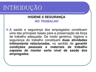 INTRODUÇÃO
HIGIENE X SEGURANÇA
NO TRABALHO
 A saúde e segurança dos empregados constituem
uma das principais bases para a preservação da força
de trabalho adequada. De modo genérico, higiene e
segurança do trabalho constituem duas atividades
intimamente relacionadas, no sentido de garantir
condições pessoais e materiais de trabalho
capazes de manter certo nível de saúde dos
empregados.
 