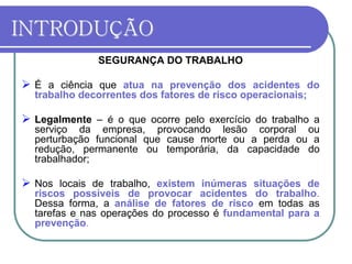 INTRODUÇÃO
SEGURANÇA DO TRABALHO
 É a ciência que atua na prevenção dos acidentes do
trabalho decorrentes dos fatores de risco operacionais;
 Legalmente – é o que ocorre pelo exercício do trabalho a
serviço da empresa, provocando lesão corporal ou
perturbação funcional que cause morte ou a perda ou a
redução, permanente ou temporária, da capacidade do
trabalhador;
 Nos locais de trabalho, existem inúmeras situações de
riscos possíveis de provocar acidentes do trabalho.
Dessa forma, a análise de fatores de risco em todas as
tarefas e nas operações do processo é fundamental para a
prevenção.
 