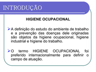 INTRODUÇÃO
HIGIENE OCUPACIONAL
A definição do estudo do ambiente de trabalho
e a prevenção das doenças dele originadas
são objetos da higiene ocupacional, higiene
industrial e higiene do trabalho.
O termo HIGIENE OCUPACIONAL foi
preferido internacionalmente para definir o
campo de atuação.
 