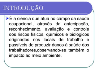 INTRODUÇÃO
É a ciência que atua no campo da saúde
ocupacional, através da antecipação,
reconhecimento, avaliação e controle
dos riscos físicos, químicos e biológicos
originados nos locais de trabalho e
passíveis de produzir danos à saúde dos
trabalhadores,observando-se também o
impacto ao meio ambiente.
 