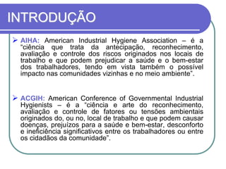INTRODUÇÃO
 AIHA: American Industrial Hygiene Association – é a
“ciência que trata da antecipação, reconhecimento,
avaliação e controle dos riscos originados nos locais de
trabalho e que podem prejudicar a saúde e o bem-estar
dos trabalhadores, tendo em vista também o possível
impacto nas comunidades vizinhas e no meio ambiente”.
 ACGIH: American Conference of Governmental Industrial
Hygienists – é a “ciência e arte do reconhecimento,
avaliação e controle de fatores ou tensões ambientais
originados do, ou no, local de trabalho e que podem causar
doenças, prejuízos para a saúde e bem-estar, desconforto
e ineficiência significativos entre os trabalhadores ou entre
os cidadãos da comunidade”.
 