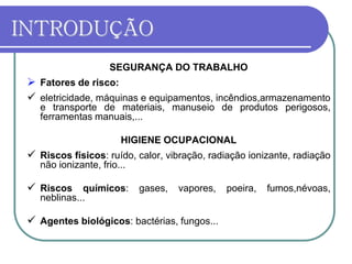 INTRODUÇÃO
SEGURANÇA DO TRABALHO
 Fatores de risco:
 eletricidade, máquinas e equipamentos, incêndios,armazenamento
e transporte de materiais, manuseio de produtos perigosos,
ferramentas manuais,...
HIGIENE OCUPACIONAL
 Riscos físicos: ruído, calor, vibração, radiação ionizante, radiação
não ionizante, frio...
 Riscos químicos: gases, vapores, poeira, fumos,névoas,
neblinas...
 Agentes biológicos: bactérias, fungos...
 