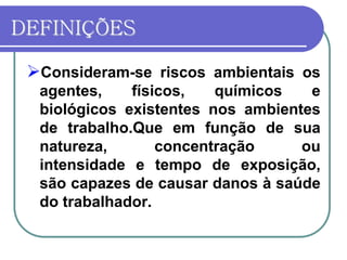 DEFINIÇÕES
Consideram-se riscos ambientais os
agentes, físicos, químicos e
biológicos existentes nos ambientes
de trabalho.Que em função de sua
natureza, concentração ou
intensidade e tempo de exposição,
são capazes de causar danos à saúde
do trabalhador.
 